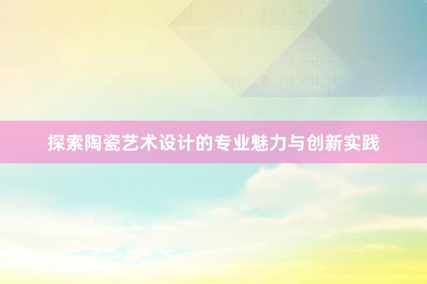 探索陶瓷艺术设计的专业魅力与创新实践